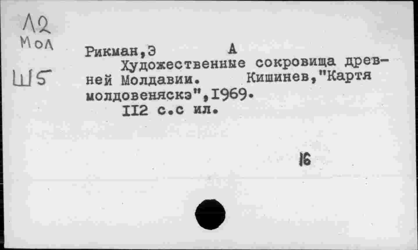 ﻿Л 2.
' '' °Л'	Рикман, Э	А
Художественные сокровища древ-
11 fÇ* ней Молдавии. Кишинев,"Картя молдовеняска”,1969«
ІІ2 с.с ил.
16